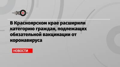 В Красноярском крае расширили категорию граждан, подлежащих обязательной вакцинации от коронавируса