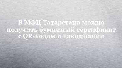 В МФЦ Татарстана можно получить бумажный сертификат с QR-кодом о вакцинации