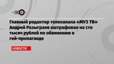 Главный редактор телеканала «МУЗ ТВ» Андрей Разыграев оштрафован на сто тысяч рублей по обвинению в гей-пропаганде