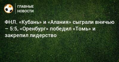 ФНЛ. «Кубань» и «Алания» сыграли вничью – 5:5, «Оренбург» победил «Томь» и закрепил лидерство