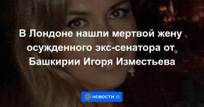 Алексей Ярошенко - В Лондоне нашли мертвой жену осужденного экс-сенатора от Башкирии Игоря Изместьева - news.mail.ru - Башкирия - Лондон