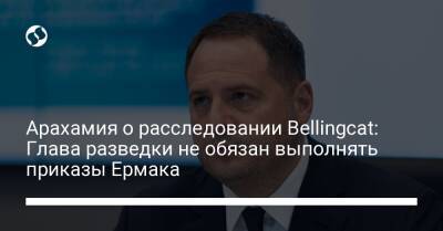 Арахамия о расследовании Bellingcat: Глава разведки не обязан выполнять приказы Ермака