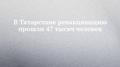 В Татарстане ревакцинацию прошли 47 тысяч человек