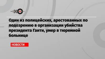 Один из полицейских, арестованных по подозрению в организации убийства президента Гаити, умер в тюремной больнице