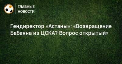 Гендиректор «Астаны»: «Возвращение Бабаяна из ЦСКА? Вопрос открытый»