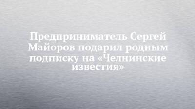 Предприниматель Сергей Майоров подарил родным подписку на «Челнинские известия»
