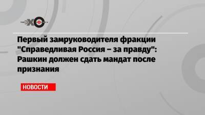 Первый замруководителя фракции «Справедливая Россия – за правду»: Рашкин должен сдать мандат после признания