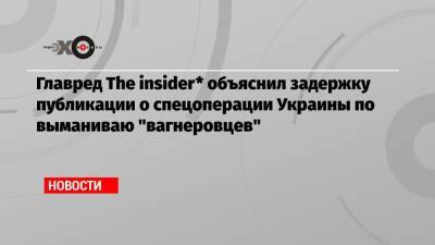 Главред The insider* объяснил задержку публикации о спецоперации Украины по выманиваю «вагнеровцев»