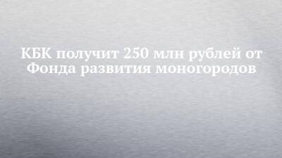 КБК получит 250 млн рублей от Фонда развития моногородов