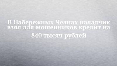 В Набережных Челнах наладчик взял для мошенников кредит на 840 тысяч рублей