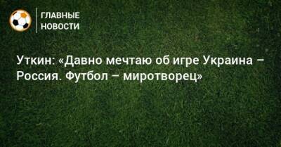 Уткин: «Давно мечтаю об игре Украина – Россия. Футбол – миротворец»