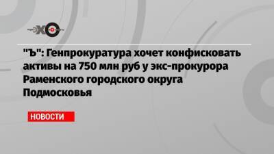 «Ъ»: Генпрокуратура хочет конфисковать активы на 750 млн руб у экс-прокурора Раменского городского округа Подмосковья