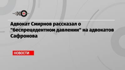 Адвокат Смирнов рассказал о «беспрецедентном давлении» на адвокатов Сафронова
