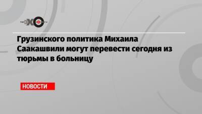 Грузинского политика Михаила Саакашвили могут перевести сегодня из тюрьмы в больницу