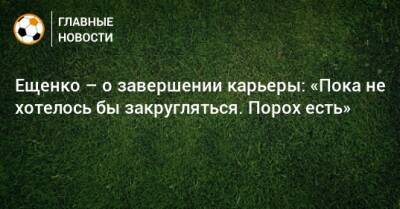Ещенко – о завершении карьеры: «Пока не хотелось бы закругляться. Порох есть»