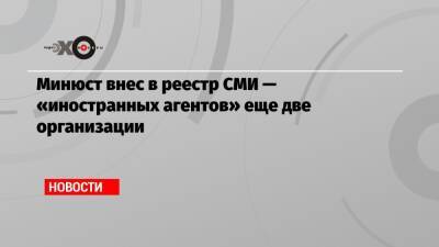 Минюст внес в реестр СМИ — «иностранных агентов» еще две организации