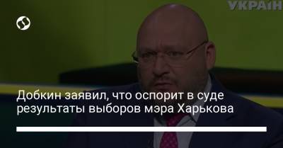 Михаил Добкин - Добкин заявил, что оспорит в суде результаты выборов мэра Харькова - liga.net - Украина - Харьков