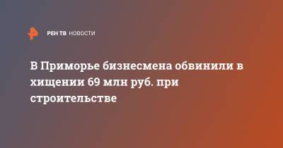 В Приморье бизнесмена обвинили в хищении 69 млн руб. при строительстве