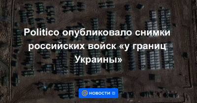 Politico опубликовало снимки российских войск «у границ Украины»