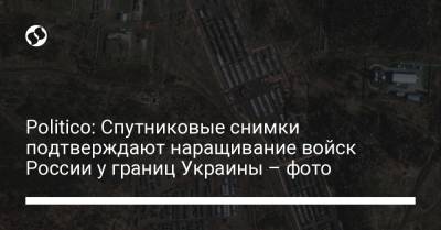 Politico: Спутниковые снимки подтверждают наращивание войск России у границ Украины – фото