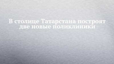 В столице Татарстана построят две новые поликлиники