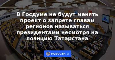 В Госдуме не будут менять проект о запрете главам регионов называться президентами несмотря на позицию Татарстана