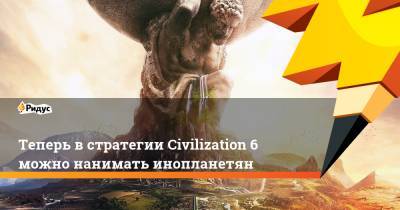 Теперь в стратегии Civilization 6 можно нанимать инопланетян - ridus.ru