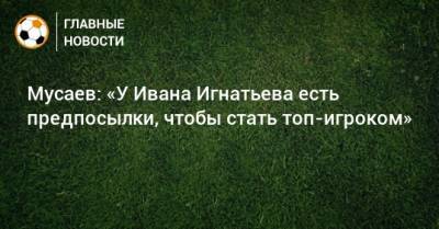 Мусаев: «У Ивана Игнатьева есть предпосылки, чтобы стать топ-игроком»