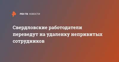 Свердловские работодатели переведут на удаленку непривитых сотрудников