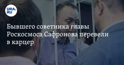 Бывшего советника главы Роскосмоса Сафронова перевели в карцер