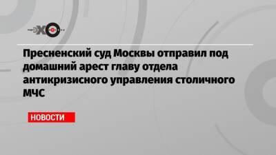 Пресненский суд Москвы отправил под домашний арест главу отдела антикризисного управления столичного МЧС