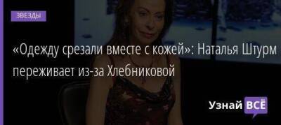 «Одежду срезали вместе с кожей»: Наталья Штурм переживает из-за Хлебниковой