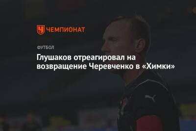 Глушаков отреагировал на возвращение Черевченко в «Химки»