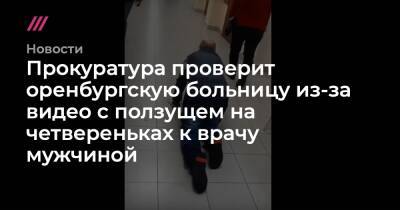 Прокуратура проверит оренбургскую больницу из-за видео с ползущем на четвереньках к врачу мужчиной