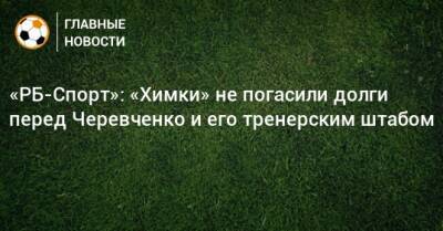 «РБ-Спорт»: «Химки» не погасили долги перед Черевченко и его тренерским штабом