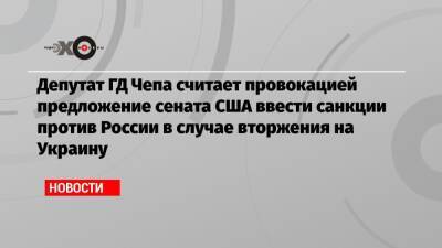 Депутат ГД Чепа считает провокацией предложение сената США ввести санкции против России в случае вторжения на Украину