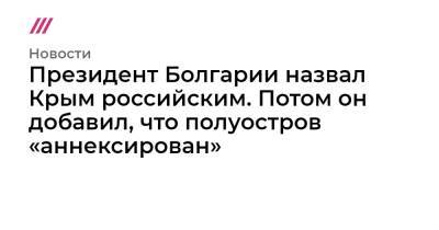 Президент Болгарии назвал Крым российским. Потом он добавил, что полуостров «аннексирован»