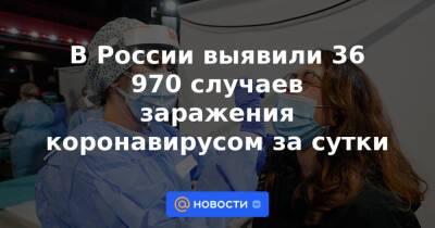 В России выявили 36 970 случаев заражения коронавирусом за сутки