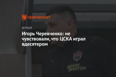Игорь Черевченко: не чувствовали, что ЦСКА играл вдесятером