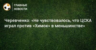 Черевченко: «Не чувствовалось, что ЦСКА играл против «Химок» в меньшинстве»
