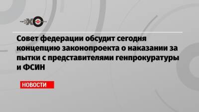 Совет федерации обсудит сегодня концепцию законопроекта о наказании за пытки с представителями генпрокуратуры и ФСИН