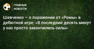 Шевченко – о поражении от «Ромы» в дебютной игре: «В последние десять минут у нас просто закончились силы»