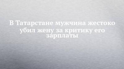 В Татарстане мужчина жестоко убил жену за критику его зарплаты