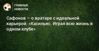 Сафонов – о вратаре с идеальной карьерой: «Касильяс. Играл всю жизнь в одном клубе»