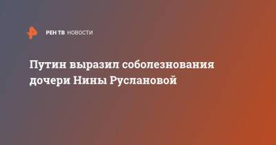 Путин выразил соболезнования дочери Нины Руслановой