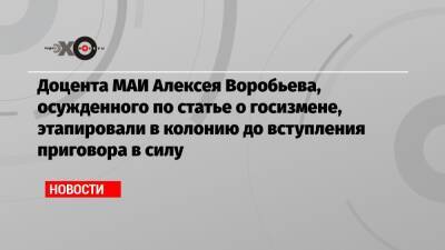 Доцента МАИ Алексея Воробьева, осужденного по статье о госизмене, этапировали в колонию до вступления приговора в силу