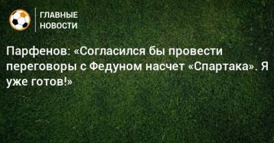 Парфенов: «Согласился бы провести переговоры с Федуном насчет «Спартака». Я уже готов!»