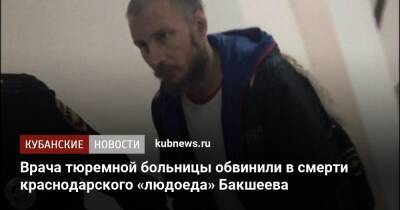 Врача тюремной больницы обвинили в смерти краснодарского «людоеда» Бакшеева