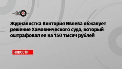 Журналистка Виктория Ивлева обжалует решение Хамовнического суда, который оштрафовал ее на 150 тысяч рублей
