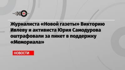 Журналиста «Новой газеты» Викторию Ивлеву и активиста Юрия Самодурова оштрафовали за пикет в поддержку «Мемориала»